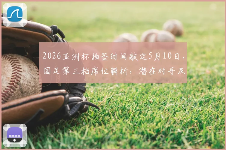 2026亚洲杯抽签时间敲定5月10日，国足第三档席位解析，潜在对手及出线前景深度探讨